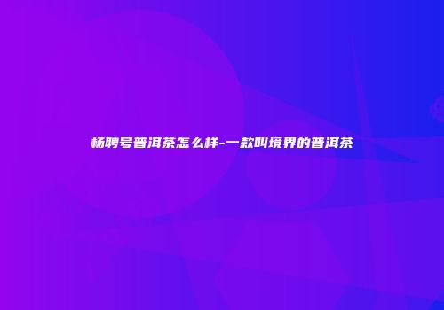 杨聘号普洱茶怎么样-一款叫境界的普洱茶