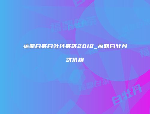 福鼎白茶白牡丹茶饼2018_福鼎白牡丹饼价格