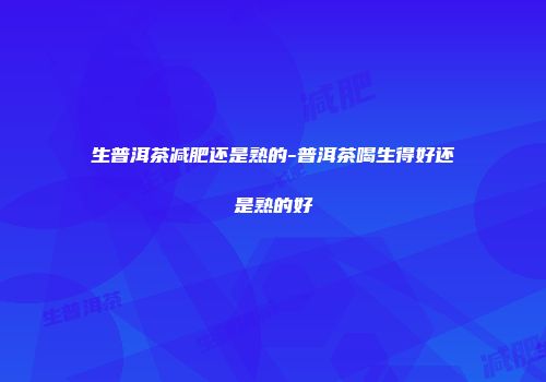 生普洱茶减肥还是熟的-普洱茶喝生得好还是熟的好