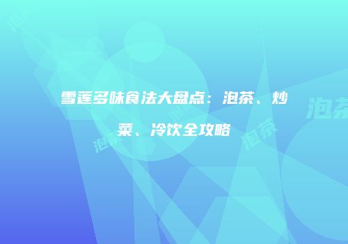 雪莲多味食法大盘点：泡茶、炒菜、冷饮全攻略