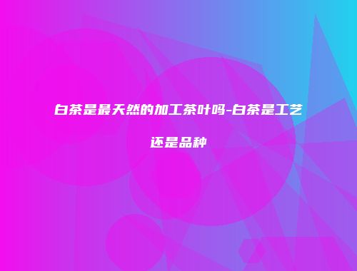 白茶是最天然的加工茶叶吗-白茶是工艺还是品种
