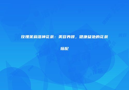 玫瑰茉莉洛神花茶：美容养颜，健康益处的花茶搭配