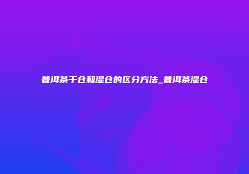 普洱茶干仓和湿仓的区分方法_普洱茶湿仓