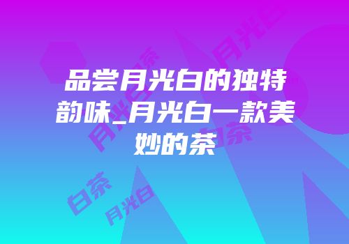 品尝月光白的独特韵味_月光白一款美妙的茶