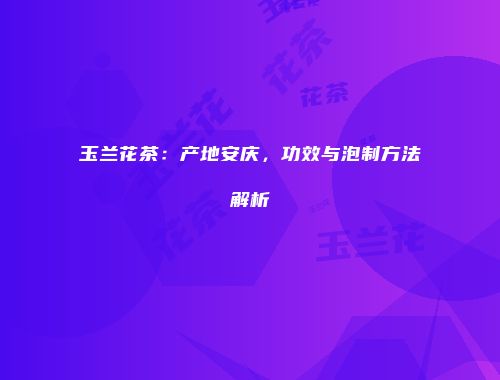 玉兰花茶：产地安庆，功效与泡制方法解析