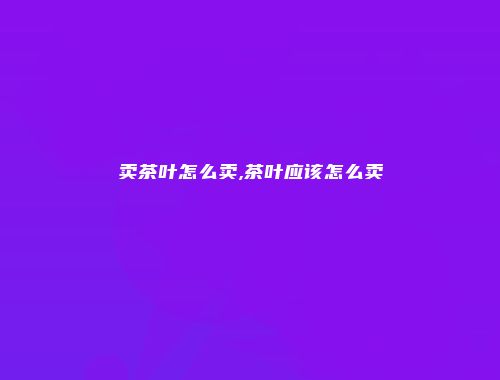 卖茶叶怎么卖,茶叶应该怎么卖