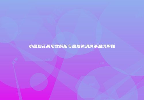 水蜜桃花茶功效解析与蜜桃冰淇淋茶知识探秘