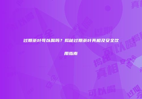 过期茶叶可以喝吗？揭秘过期茶叶真相及安全饮用指南