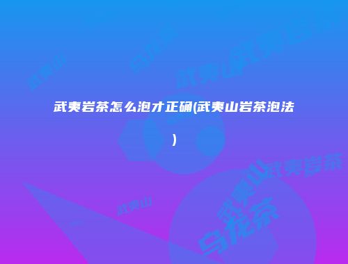 武夷岩茶怎么泡才正确(武夷山岩茶泡法)