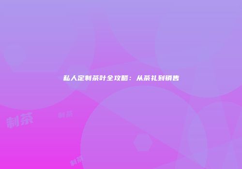 私人定制茶叶全攻略：从茶礼到销售