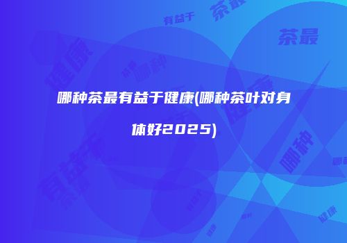 哪种茶最有益于健康(哪种茶叶对身体好2025)