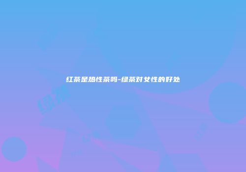 红茶是热性茶吗-绿茶对女性的好处