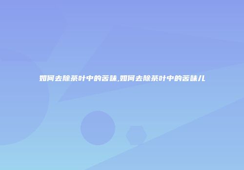 如何去除茶叶中的苦味,如何去除茶叶中的苦味儿
