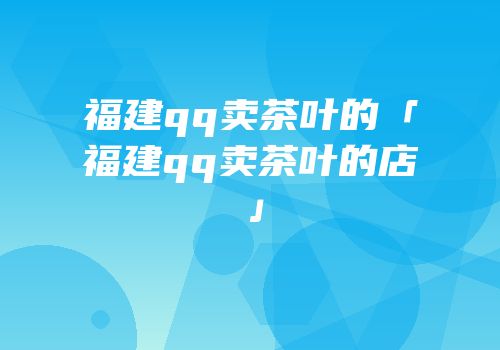 福建qq卖茶叶的「福建qq卖茶叶的店」