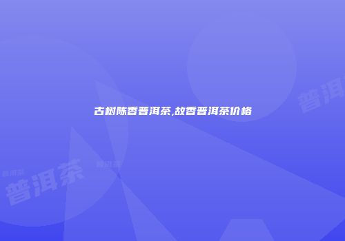 古树陈香普洱茶,故香普洱茶价格