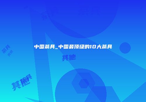 中国茶具_中国最顶级的10大茶具