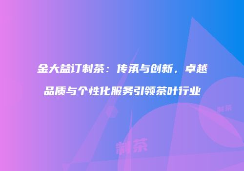 金大益订制茶：传承与创新，卓越品质与个性化服务引领茶叶行业