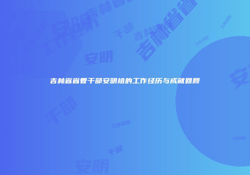 吉林省省管干部安明植的工作经历与成就回顾