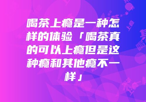 喝茶上瘾是一种怎样的体验「喝茶真的可以上瘾但是这种瘾和其他瘾不一样」