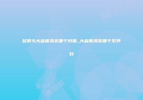 黎明与大益普洱茶哪个好喝_大益普洱茶哪个系列好