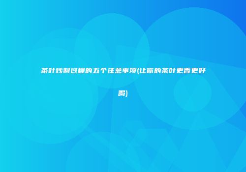 茶叶炒制过程的五个注意事项(让你的茶叶更香更好喝)