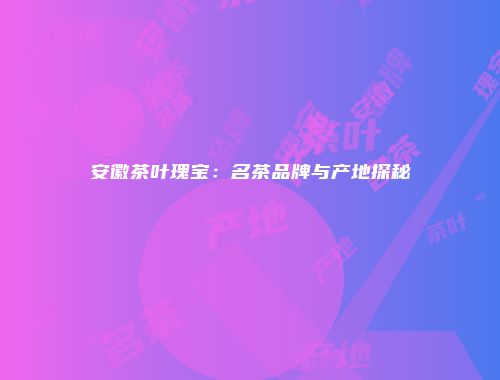 安徽茶叶瑰宝：名茶品牌与产地探秘