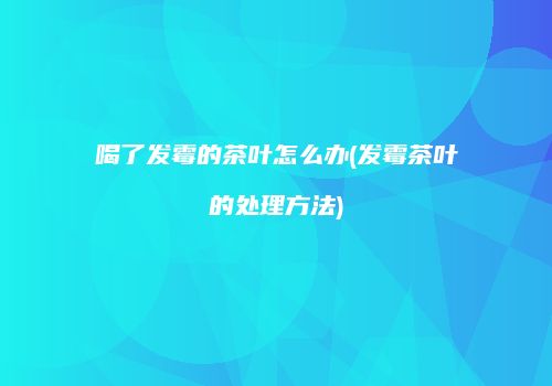 喝了发霉的茶叶怎么办(发霉茶叶的处理方法)