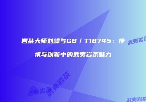 岩茶大师刘峰与GB／T18745：传承与创新中的武夷岩茶魅力