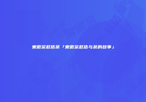宋徽宗赵佶茶「宋徽宗赵佶与茶的故事」
