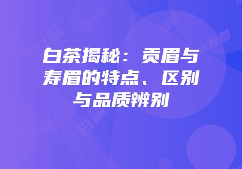 白茶揭秘：贡眉与寿眉的特点、区别与品质辨别