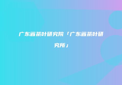 广东省茶叶研究院「广东省茶叶研究所」