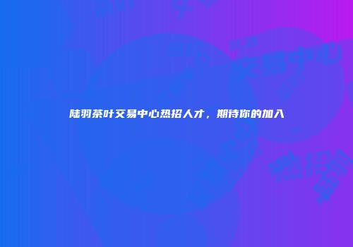 陆羽茶叶交易中心热招人才，期待你的加入