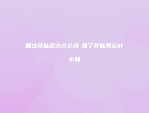 刷过牙能喝茶叶茶吗-拔了牙能喝茶叶水吗