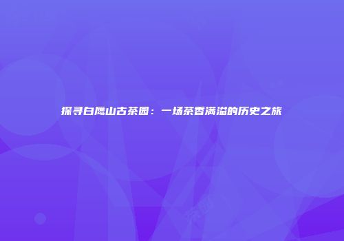 探寻白鹰山古茶园：一场茶香满溢的历史之旅