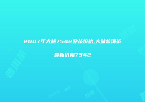 2007年大益7542熟茶价格,大益普洱茶最新价格7542