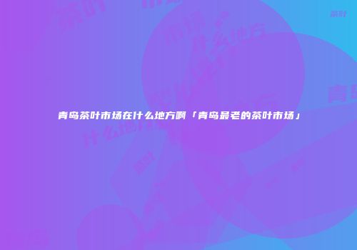 青岛茶叶市场在什么地方啊「青岛最老的茶叶市场」