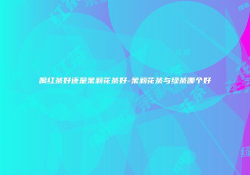 喝红茶好还是茉莉花茶好-茉莉花茶与绿茶哪个好