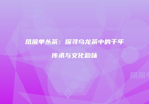 凤凰单丛茶：探寻乌龙茶中的千年传承与文化韵味