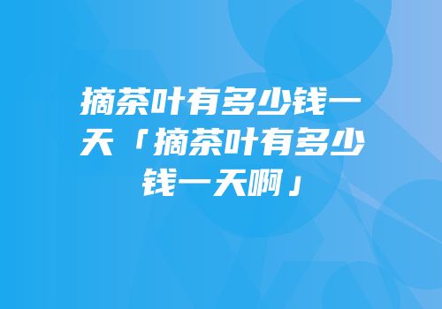 摘茶叶有多少钱一天「摘茶叶有多少钱一天啊」