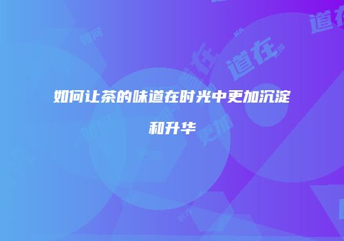 如何让茶的味道在时光中更加沉淀和升华