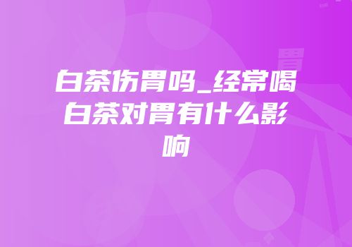 白茶伤胃吗_经常喝白茶对胃有什么影响