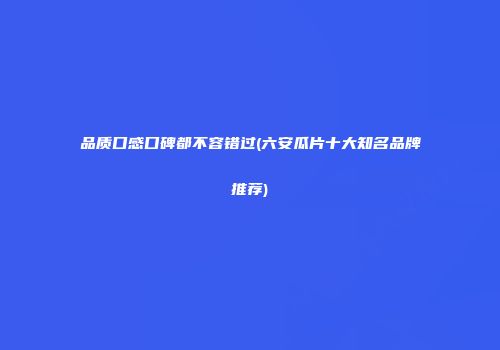 品质口感口碑都不容错过(六安瓜片十大知名品牌推荐)