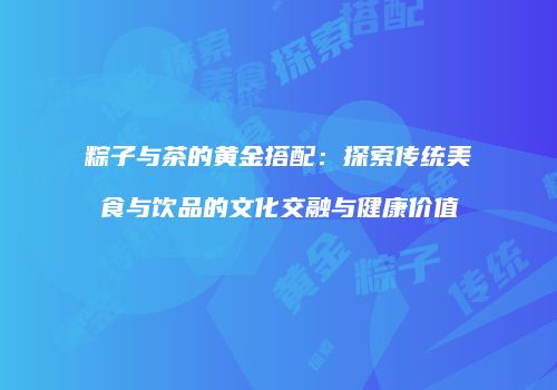 粽子与茶的黄金搭配：探索传统美食与饮品的文化交融与健康价值