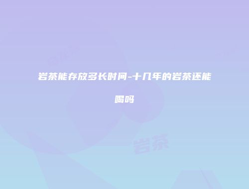 岩茶能存放多长时间-十几年的岩茶还能喝吗