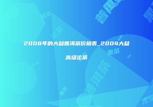 2008年的大益普洱茶价格表_2004大益高级沱茶