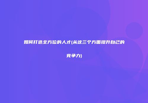 如何打造全方位的人才(从这三个方面提升自己的竞争力)