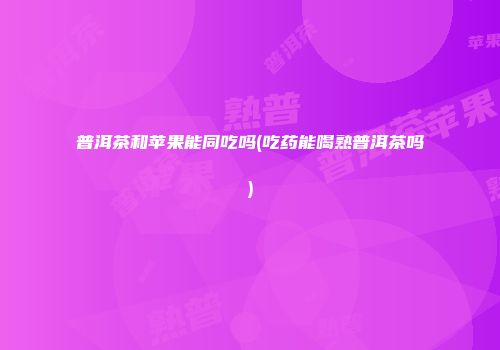 普洱茶和苹果能同吃吗(吃药能喝熟普洱茶吗)