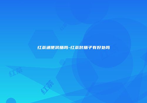 红茶通便润肠吗-红茶对肠子有好处吗