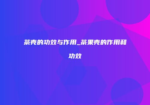 茶壳的功效与作用_茶果壳的作用和功效