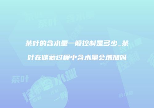 茶叶的含水量一般控制是多少_茶叶在储藏过程中含水量会增加吗